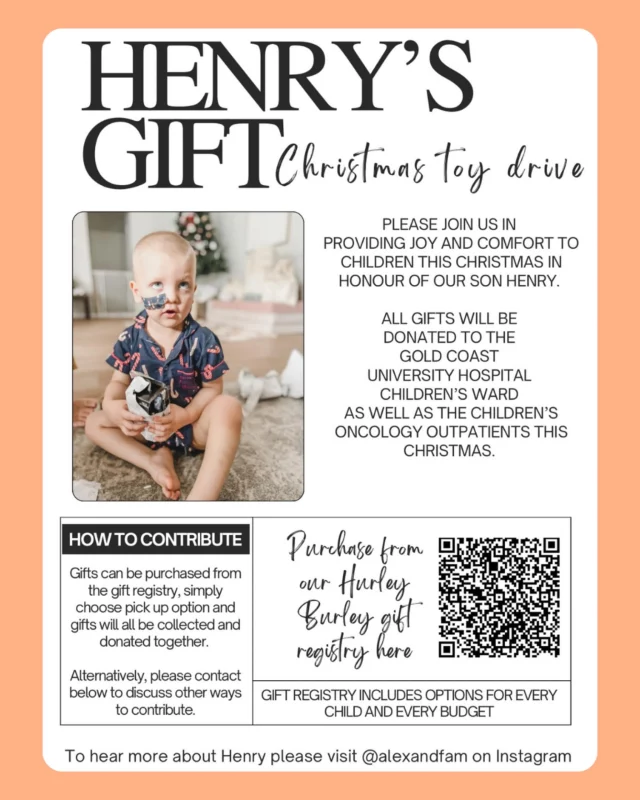 🎁 Henry’s Gift, Christmas Toy Drive 🎁

This Christmas, we’re supporting Henry’s family in spreading joy and comfort to children spending the holidays in hospital. 💛

All gifts will be donated to the Gold Coast University Hospital Children’s Ward and Children’s Oncology Outpatients, helping brighten their Christmas and replenish Henry’s play space on the ward.

✨ Every gift, big or small, makes a difference.
🧸 Purchase directly through the Hurley Burley gift registry (QR code on flyer).

Let’s help make this season a little brighter, in honour of Henry 🤍 @alexandfam