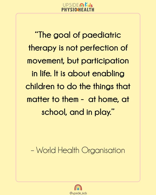 Happy Monday from your Gold Coast Paediatric Physiotherapy team☀️ 

“The goal of paediatric therapy is not perfection of movement, but participation in life. It is about enabling children to do the things that matter to them -  at home, at school, and in play.” World Health Organisation.